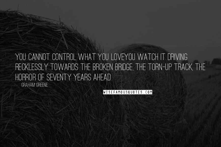 Graham Greene Quotes: You cannot control what you loveyou watch it driving recklessly towards the broken bridge, the torn-up track, the horror of seventy years ahead.