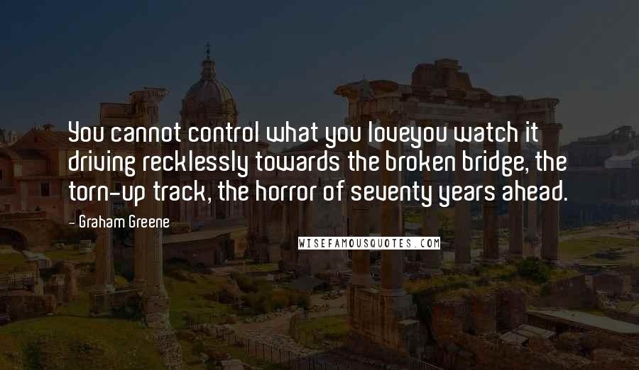 Graham Greene Quotes: You cannot control what you loveyou watch it driving recklessly towards the broken bridge, the torn-up track, the horror of seventy years ahead.