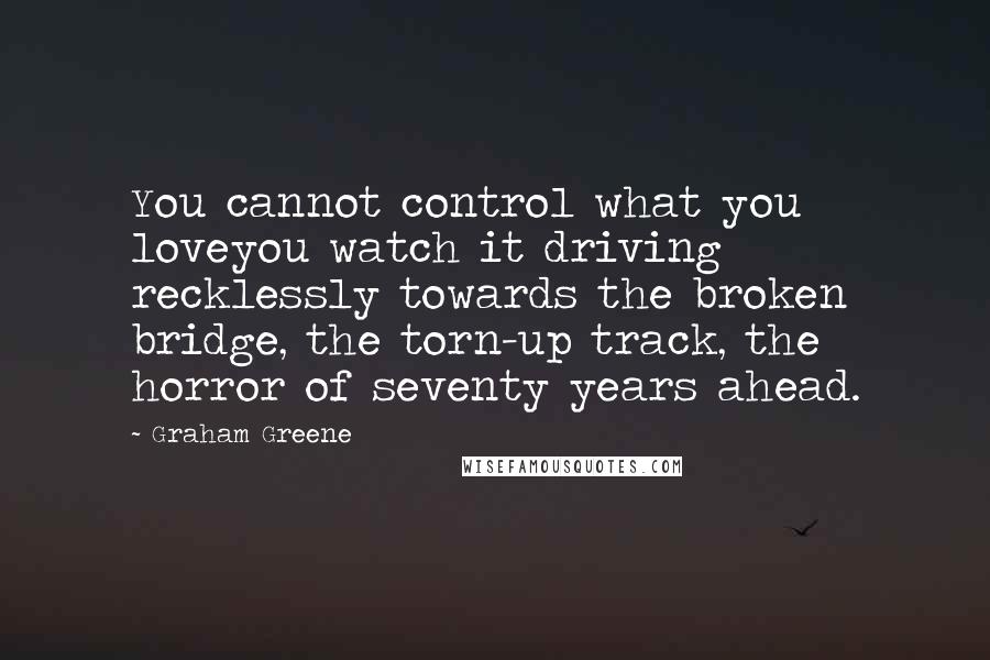 Graham Greene Quotes: You cannot control what you loveyou watch it driving recklessly towards the broken bridge, the torn-up track, the horror of seventy years ahead.