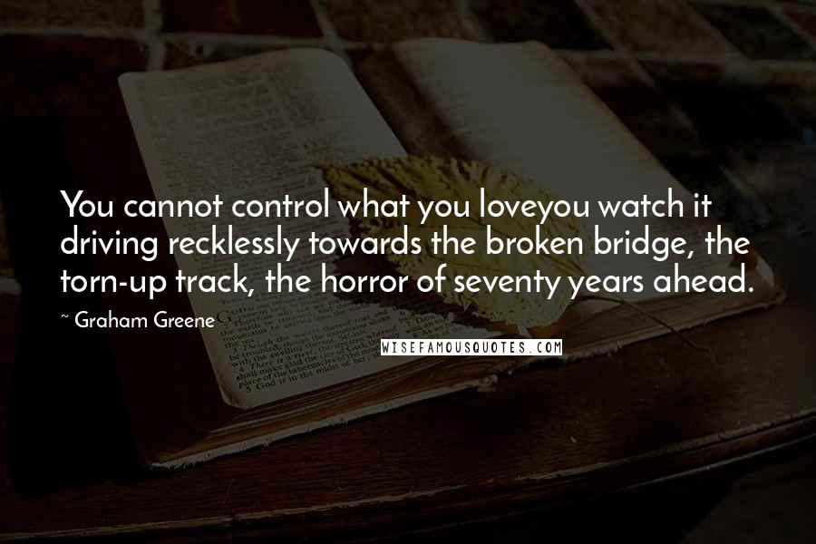 Graham Greene Quotes: You cannot control what you loveyou watch it driving recklessly towards the broken bridge, the torn-up track, the horror of seventy years ahead.