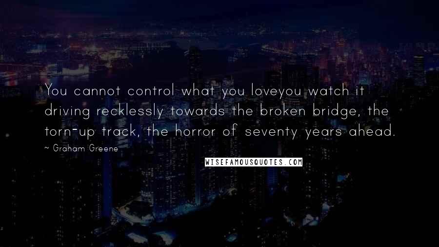Graham Greene Quotes: You cannot control what you loveyou watch it driving recklessly towards the broken bridge, the torn-up track, the horror of seventy years ahead.