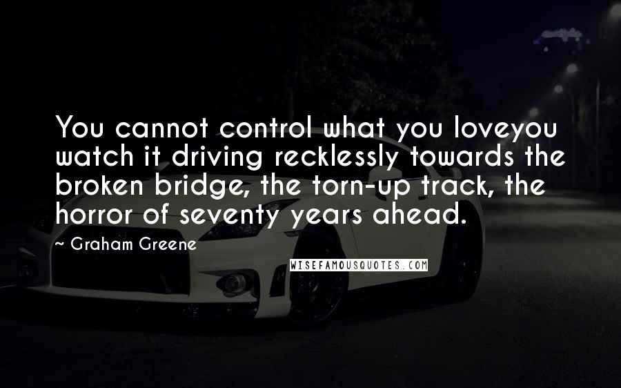 Graham Greene Quotes: You cannot control what you loveyou watch it driving recklessly towards the broken bridge, the torn-up track, the horror of seventy years ahead.