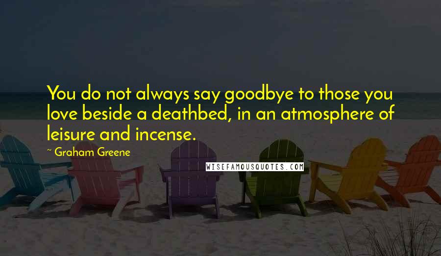 Graham Greene Quotes: You do not always say goodbye to those you love beside a deathbed, in an atmosphere of leisure and incense.