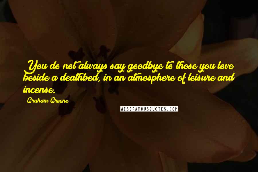 Graham Greene Quotes: You do not always say goodbye to those you love beside a deathbed, in an atmosphere of leisure and incense.