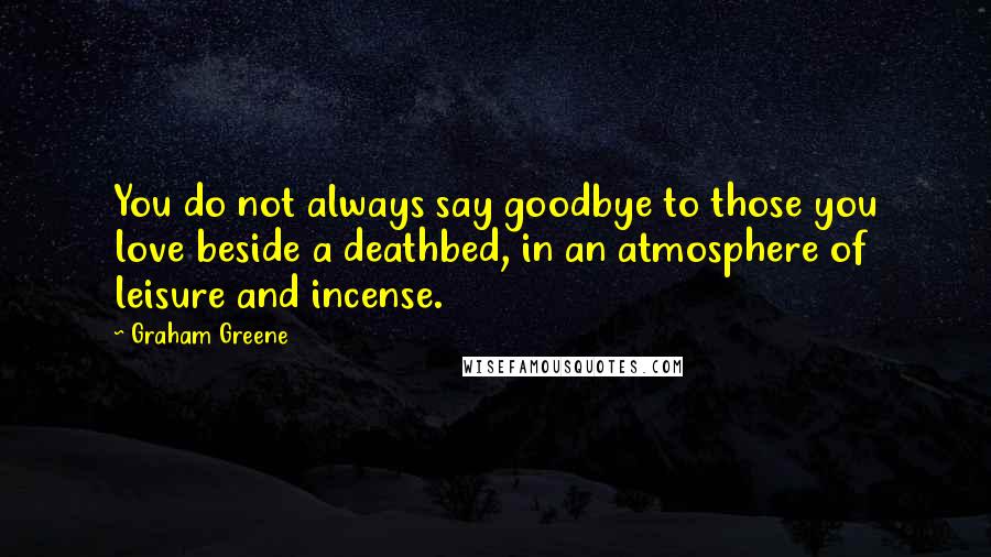 Graham Greene Quotes: You do not always say goodbye to those you love beside a deathbed, in an atmosphere of leisure and incense.