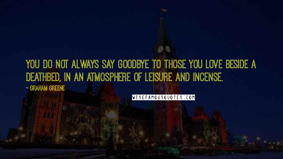 Graham Greene Quotes: You do not always say goodbye to those you love beside a deathbed, in an atmosphere of leisure and incense.