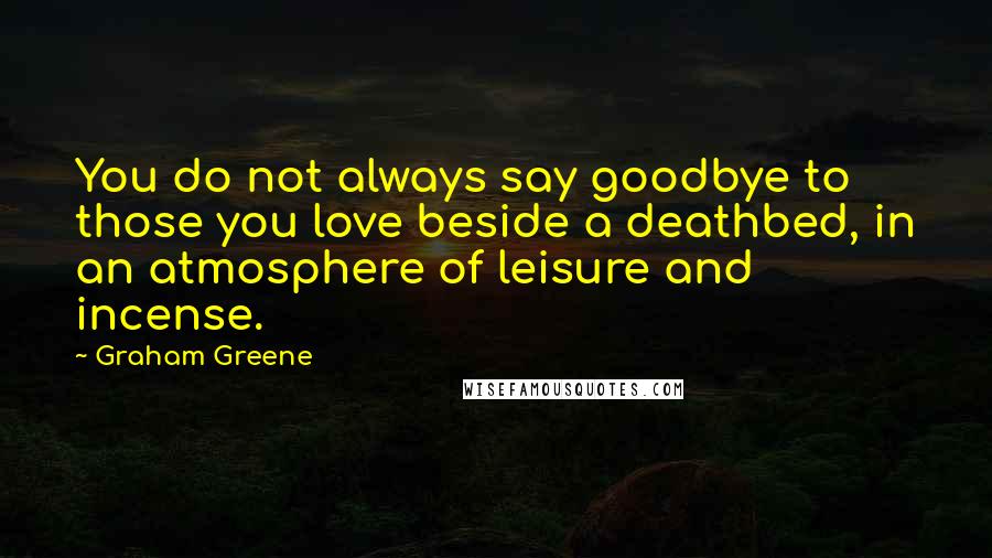 Graham Greene Quotes: You do not always say goodbye to those you love beside a deathbed, in an atmosphere of leisure and incense.