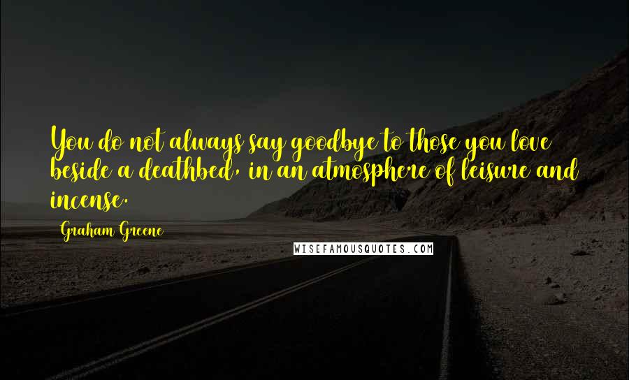 Graham Greene Quotes: You do not always say goodbye to those you love beside a deathbed, in an atmosphere of leisure and incense.