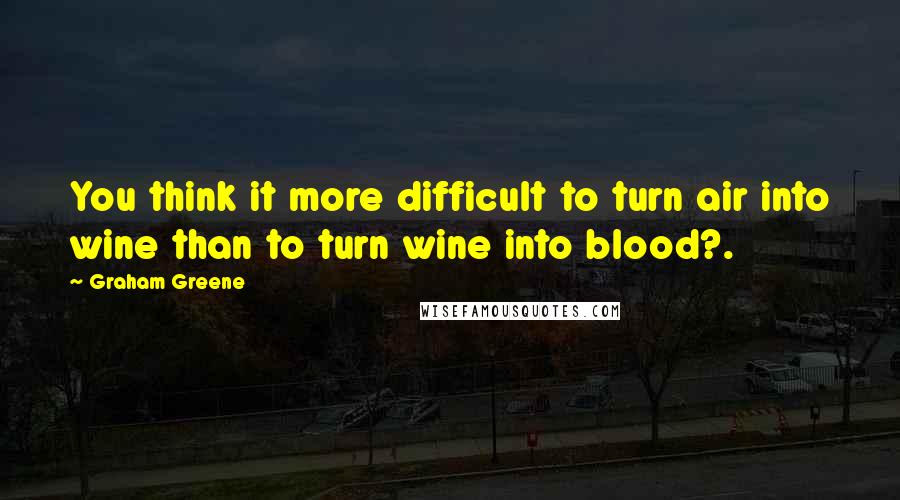 Graham Greene Quotes: You think it more difficult to turn air into wine than to turn wine into blood?.