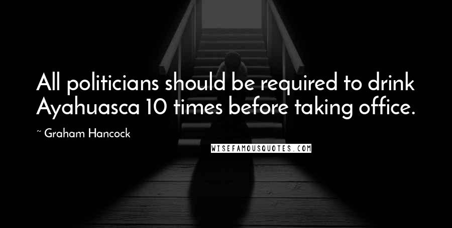 Graham Hancock Quotes: All politicians should be required to drink Ayahuasca 10 times before taking office.