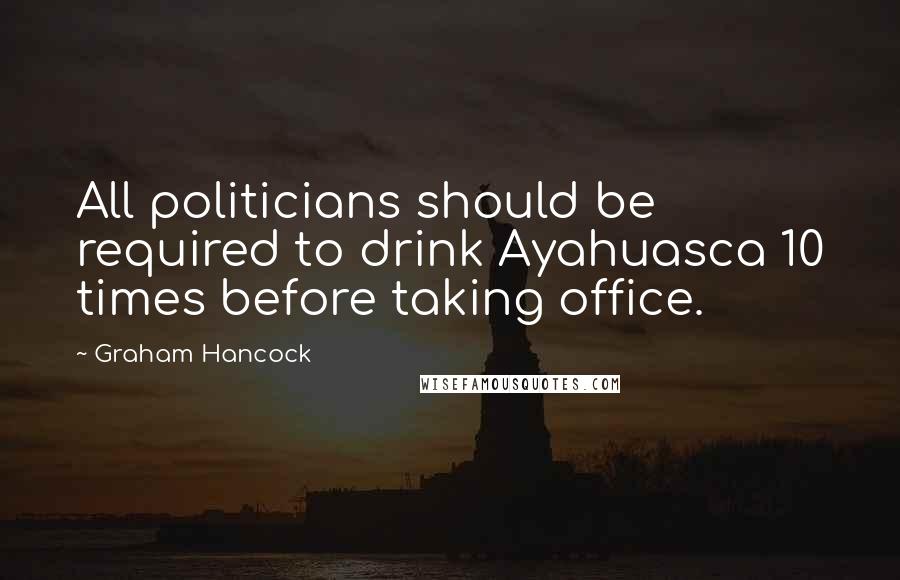 Graham Hancock Quotes: All politicians should be required to drink Ayahuasca 10 times before taking office.