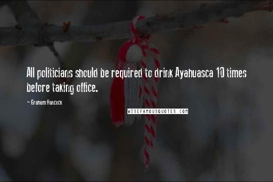 Graham Hancock Quotes: All politicians should be required to drink Ayahuasca 10 times before taking office.