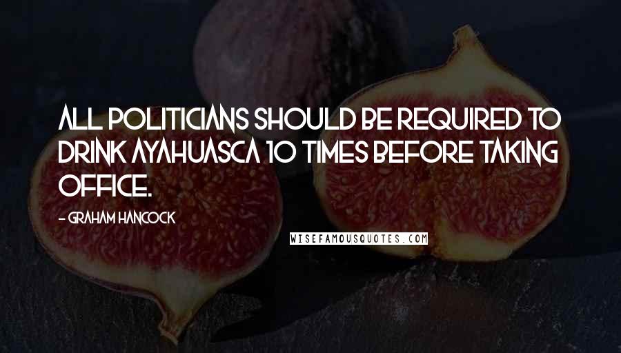 Graham Hancock Quotes: All politicians should be required to drink Ayahuasca 10 times before taking office.