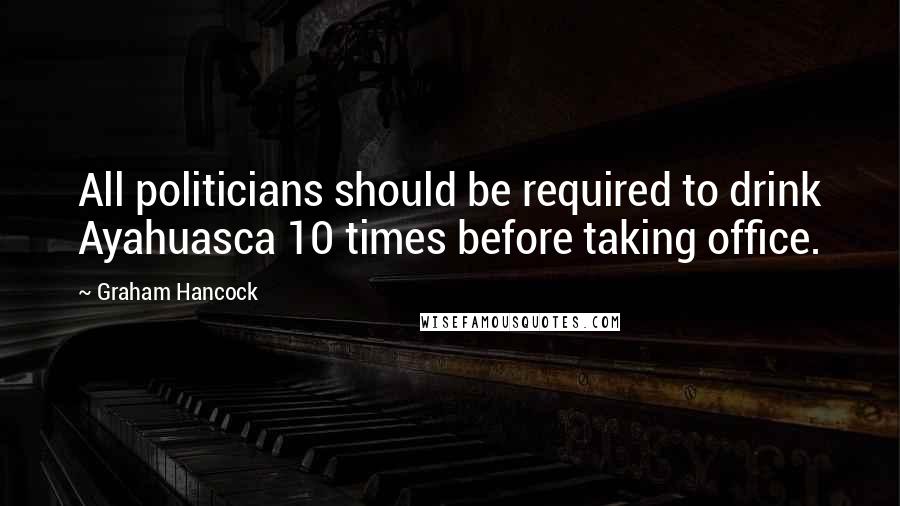 Graham Hancock Quotes: All politicians should be required to drink Ayahuasca 10 times before taking office.