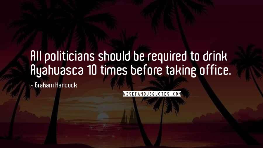 Graham Hancock Quotes: All politicians should be required to drink Ayahuasca 10 times before taking office.