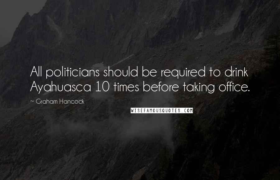 Graham Hancock Quotes: All politicians should be required to drink Ayahuasca 10 times before taking office.