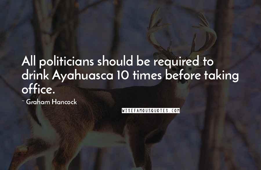 Graham Hancock Quotes: All politicians should be required to drink Ayahuasca 10 times before taking office.
