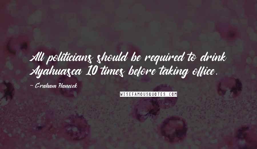 Graham Hancock Quotes: All politicians should be required to drink Ayahuasca 10 times before taking office.