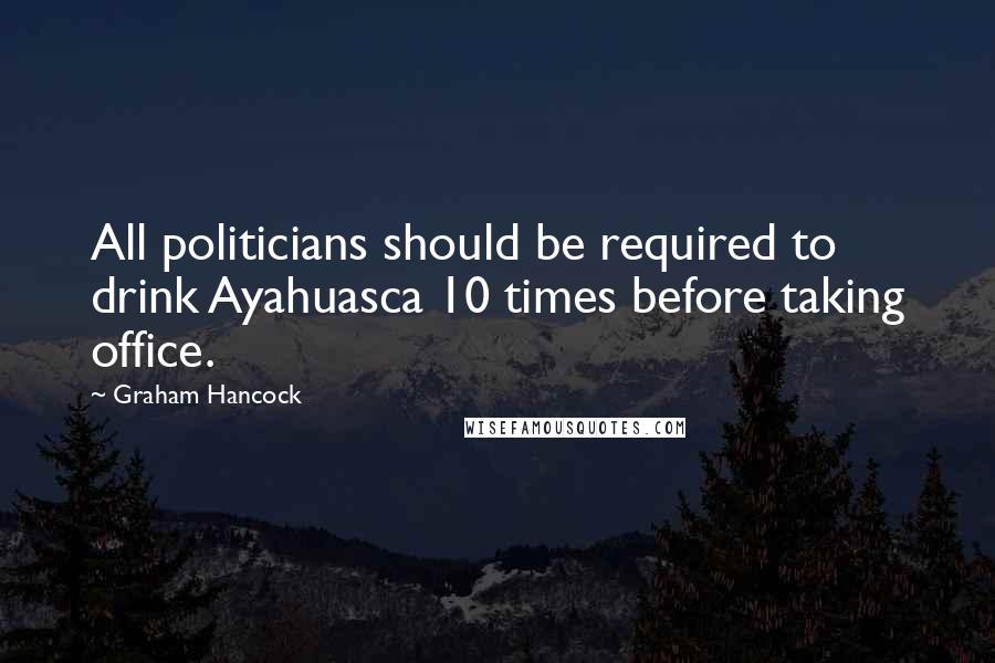 Graham Hancock Quotes: All politicians should be required to drink Ayahuasca 10 times before taking office.