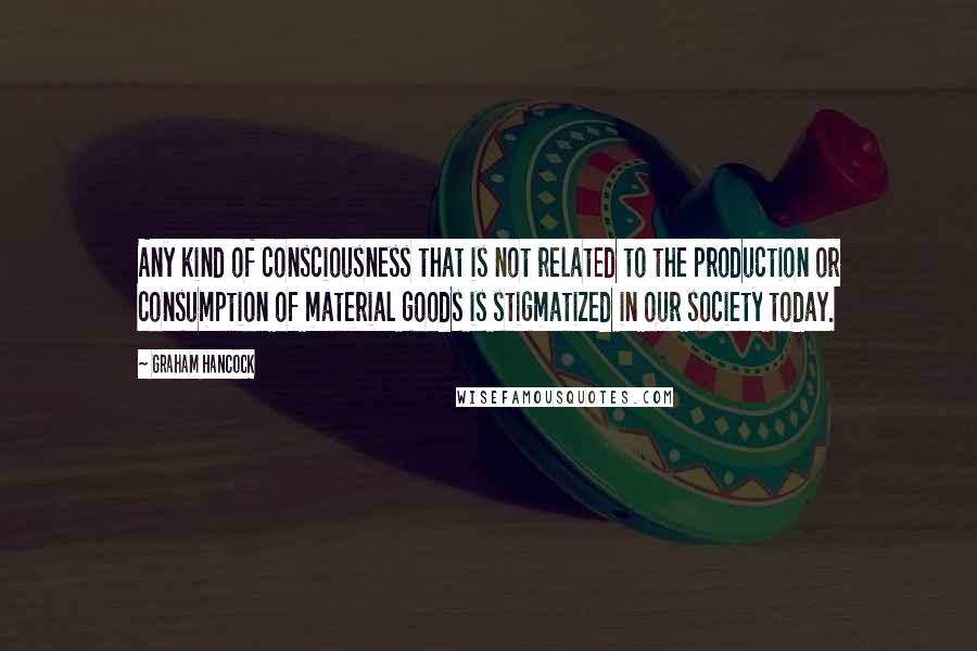 Graham Hancock Quotes: Any kind of consciousness that is not related to the production or consumption of material goods is stigmatized in our society today.