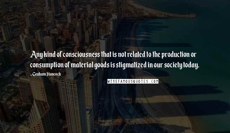 Graham Hancock Quotes: Any kind of consciousness that is not related to the production or consumption of material goods is stigmatized in our society today.