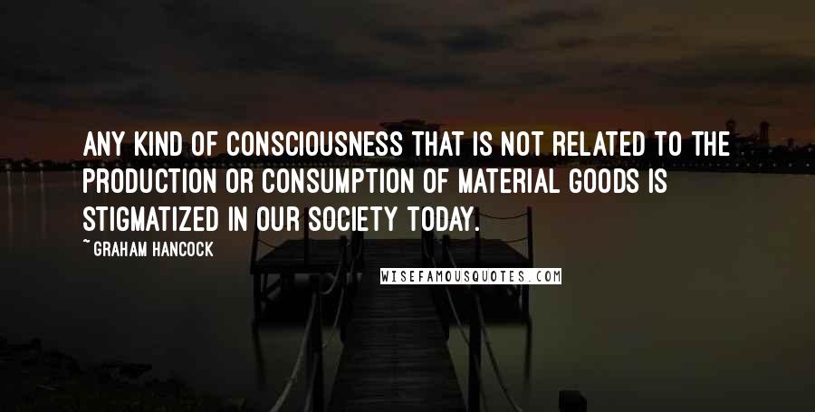 Graham Hancock Quotes: Any kind of consciousness that is not related to the production or consumption of material goods is stigmatized in our society today.