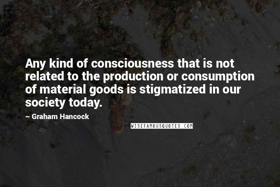 Graham Hancock Quotes: Any kind of consciousness that is not related to the production or consumption of material goods is stigmatized in our society today.