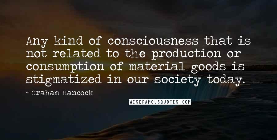 Graham Hancock Quotes: Any kind of consciousness that is not related to the production or consumption of material goods is stigmatized in our society today.