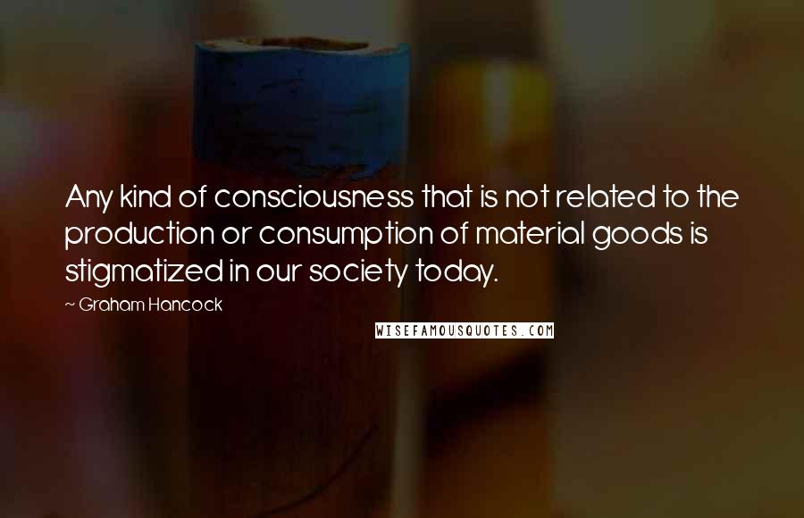 Graham Hancock Quotes: Any kind of consciousness that is not related to the production or consumption of material goods is stigmatized in our society today.