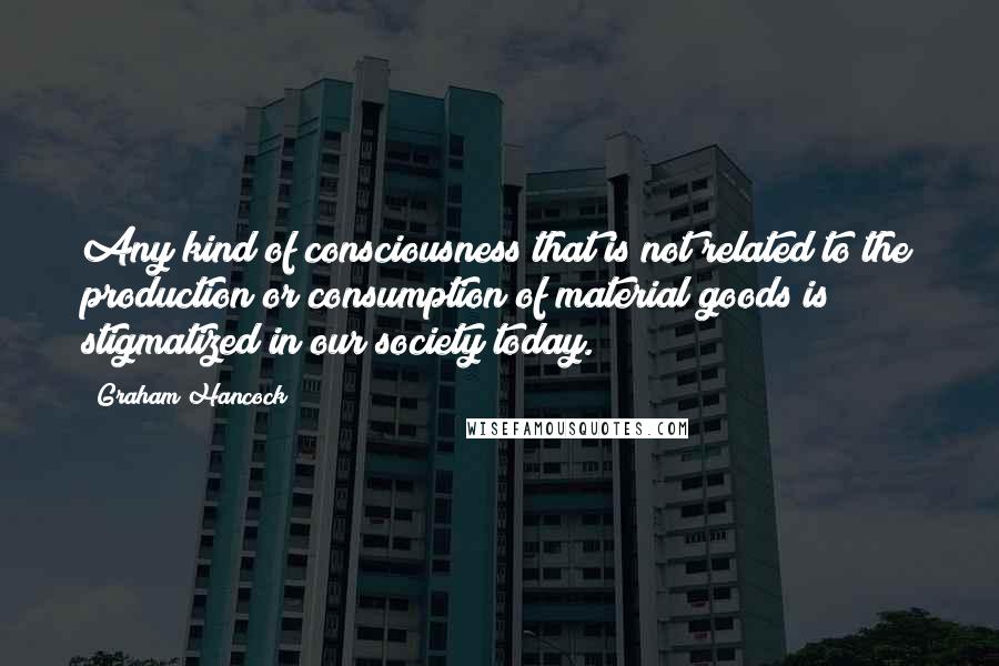 Graham Hancock Quotes: Any kind of consciousness that is not related to the production or consumption of material goods is stigmatized in our society today.