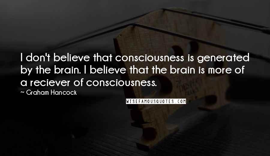 Graham Hancock Quotes: I don't believe that consciousness is generated by the brain. I believe that the brain is more of a reciever of consciousness.