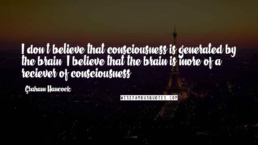 Graham Hancock Quotes: I don't believe that consciousness is generated by the brain. I believe that the brain is more of a reciever of consciousness.