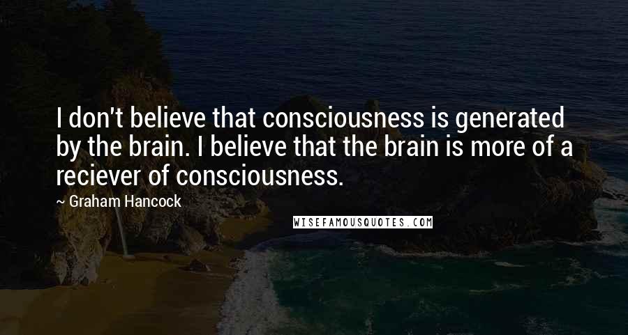 Graham Hancock Quotes: I don't believe that consciousness is generated by the brain. I believe that the brain is more of a reciever of consciousness.