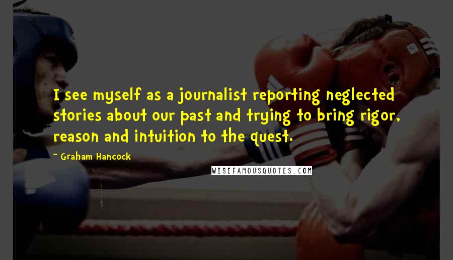 Graham Hancock Quotes: I see myself as a journalist reporting neglected stories about our past and trying to bring rigor, reason and intuition to the quest.