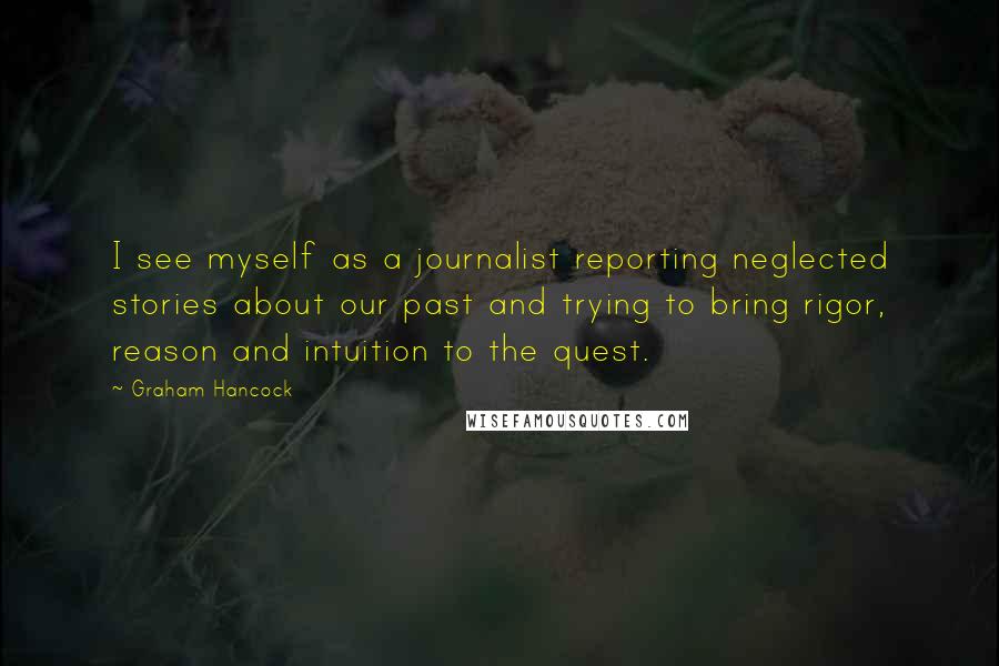 Graham Hancock Quotes: I see myself as a journalist reporting neglected stories about our past and trying to bring rigor, reason and intuition to the quest.