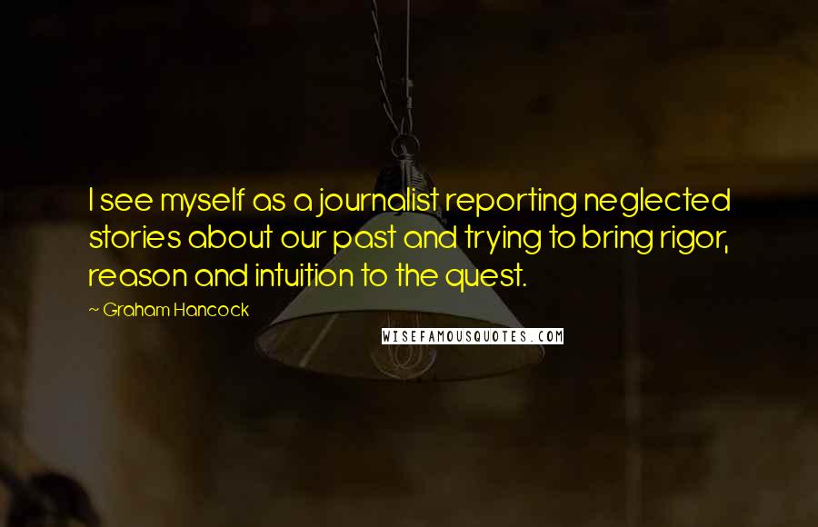 Graham Hancock Quotes: I see myself as a journalist reporting neglected stories about our past and trying to bring rigor, reason and intuition to the quest.