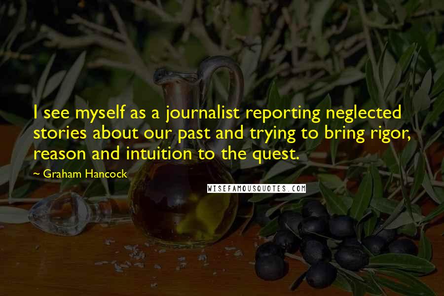 Graham Hancock Quotes: I see myself as a journalist reporting neglected stories about our past and trying to bring rigor, reason and intuition to the quest.