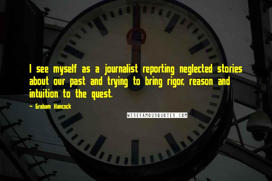 Graham Hancock Quotes: I see myself as a journalist reporting neglected stories about our past and trying to bring rigor, reason and intuition to the quest.