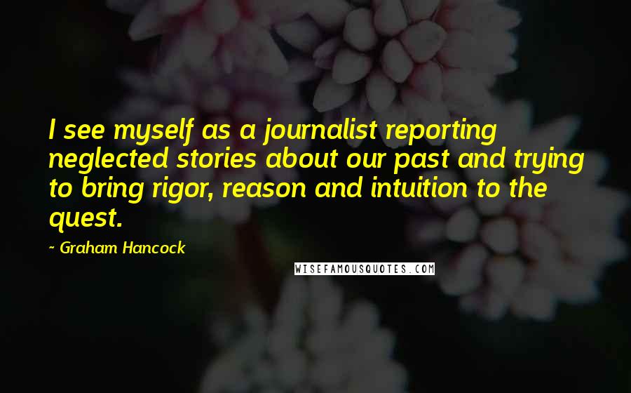 Graham Hancock Quotes: I see myself as a journalist reporting neglected stories about our past and trying to bring rigor, reason and intuition to the quest.