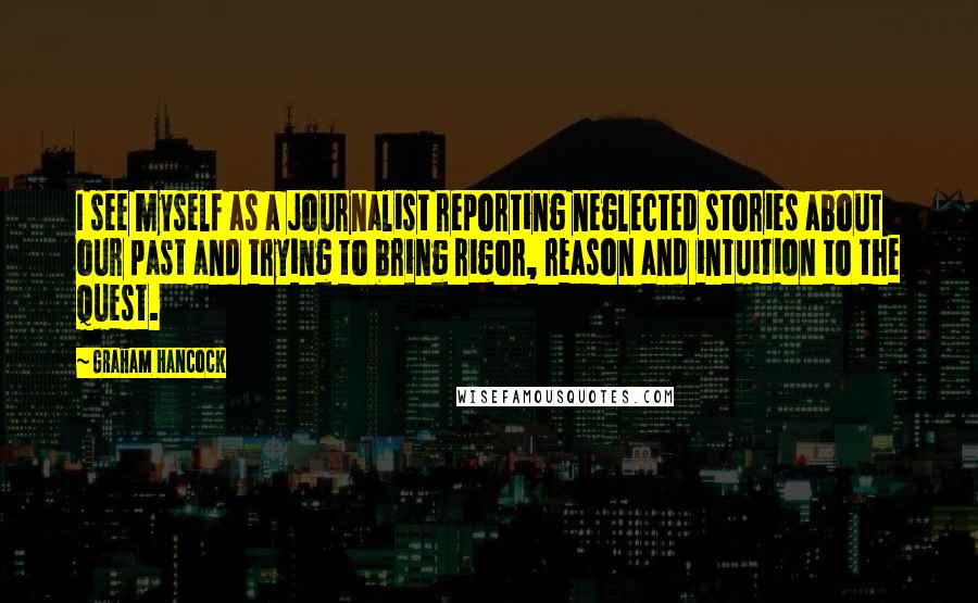 Graham Hancock Quotes: I see myself as a journalist reporting neglected stories about our past and trying to bring rigor, reason and intuition to the quest.