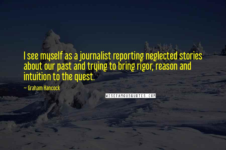 Graham Hancock Quotes: I see myself as a journalist reporting neglected stories about our past and trying to bring rigor, reason and intuition to the quest.