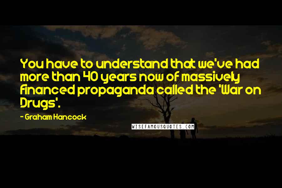 Graham Hancock Quotes: You have to understand that we've had more than 40 years now of massively financed propaganda called the 'War on Drugs'.