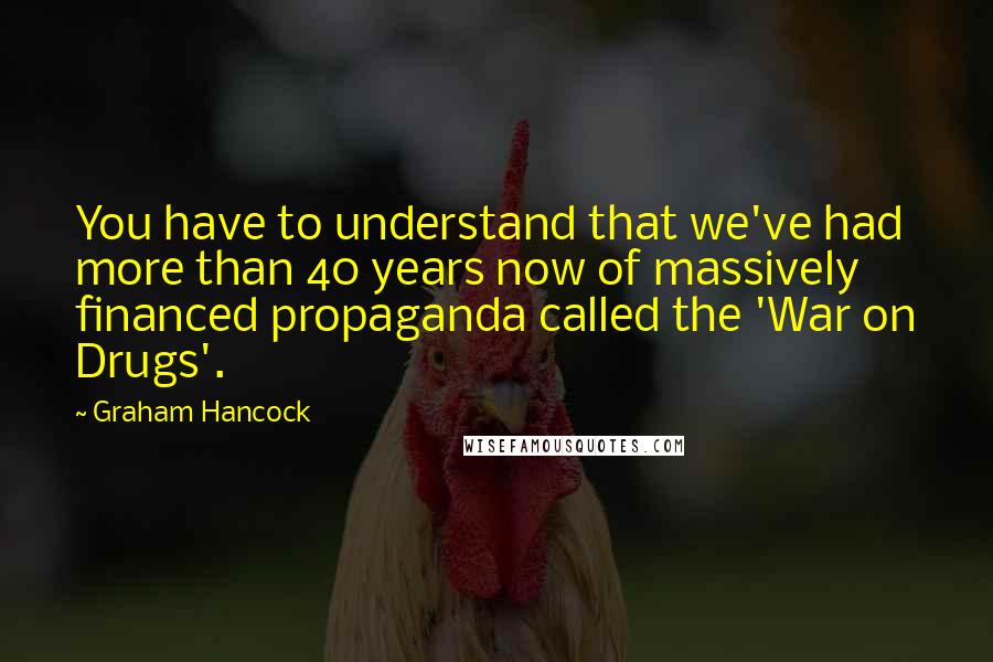 Graham Hancock Quotes: You have to understand that we've had more than 40 years now of massively financed propaganda called the 'War on Drugs'.