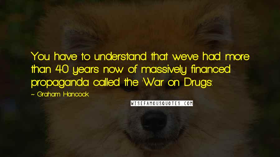 Graham Hancock Quotes: You have to understand that we've had more than 40 years now of massively financed propaganda called the 'War on Drugs'.