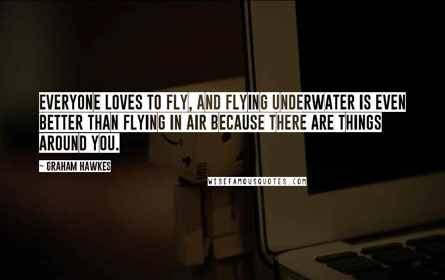 Graham Hawkes Quotes: Everyone loves to fly, and flying underwater is even better than flying in air because there are things around you.