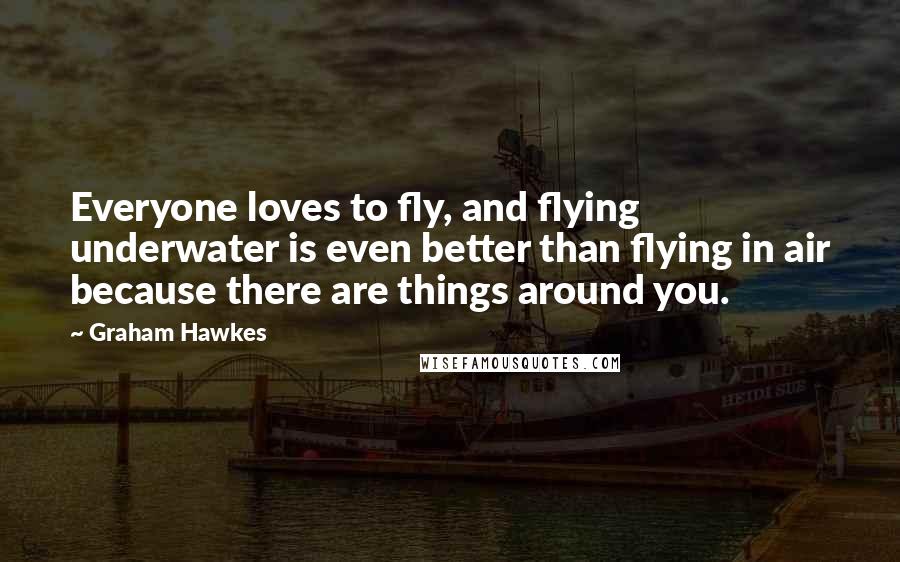 Graham Hawkes Quotes: Everyone loves to fly, and flying underwater is even better than flying in air because there are things around you.