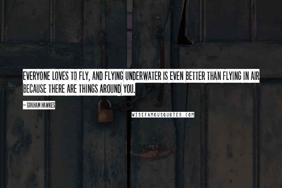 Graham Hawkes Quotes: Everyone loves to fly, and flying underwater is even better than flying in air because there are things around you.