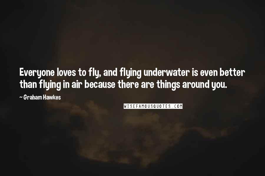 Graham Hawkes Quotes: Everyone loves to fly, and flying underwater is even better than flying in air because there are things around you.