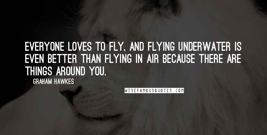 Graham Hawkes Quotes: Everyone loves to fly, and flying underwater is even better than flying in air because there are things around you.