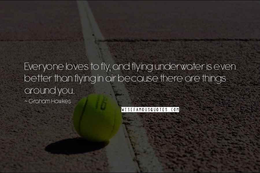 Graham Hawkes Quotes: Everyone loves to fly, and flying underwater is even better than flying in air because there are things around you.